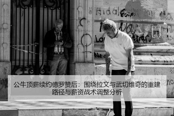 公牛顶薪续约德罗赞后：围绕拉文与武切维奇的重建路径与薪资战术调整分析