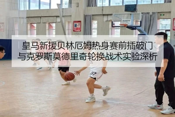 皇马新援贝林厄姆热身赛前插破门 与克罗斯莫德里奇轮换战术实验深析
